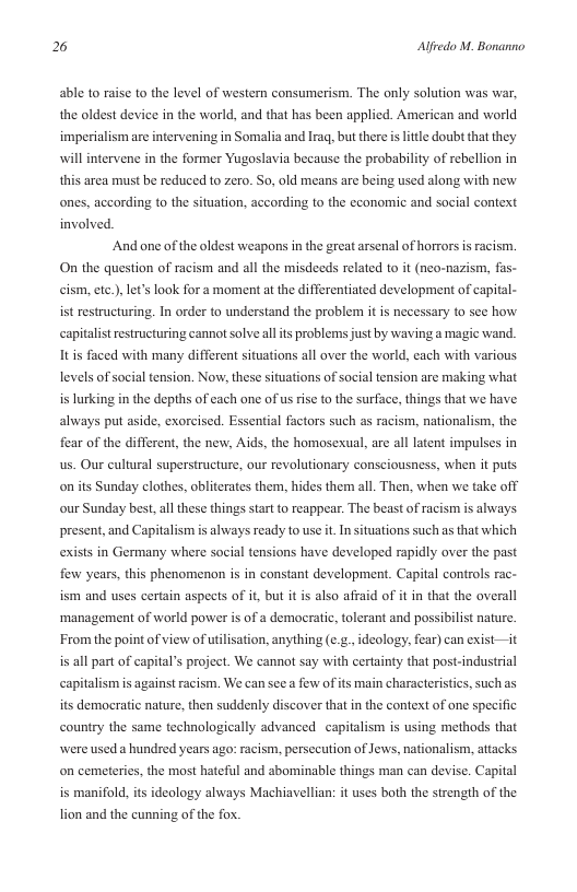 2 Alfredo M. Bonanno  able to raise to the level of western consumerism. The only solution was war, the oldest device in the world, and that has been applied. American and world ittle doubt that they will intervene in the former Yugoslavia because the probability of rebellion in  imperialism are intervening in Somalia and Irag, but there i  this area must be reduced to zero. So, old means are being used along with new ones, according to the situation, according to the economic and socil context involved.  And one of the oldest weapons in the great arsenal of horrors i racism. On the question of racism and all the misdeeds related to it (neo-nazism, fas- cism, etc.), let’s look for a moment at the differentiated development of capital- ist restructuring. In order to understand the problem it is necessary to see how capitalist restructuring cannot solve allis problenss just by waving a magic wand. It is faced with many different situations all over the world, each with various levels of social tension. Now, these situations of social tension are making what is lurking in the depths of each one of us rise to the surface, things that we have. always put aside, exorcised. Essential factors such as racism, nationalism, the fear of the different, the new, Aids, the homosexual, are all latent impulses in us. Our cultural superstructure, our revolutionary consciousness, when it puts on its Sunday clothes, obliterates them, hides them all. Then, when we take off our Sunday best, all these things start o reappear. The beast of racism is always present, and Capitalism is always ready to use it.In ituations such as that which exists in Germany where social tensions have developed rapidly over the past few years, this phenomenon is in constant development. Capital controls rac- ism and uses certain aspets of it, but it is also affaid of it i that the overall ‘management of world power is of a democratic, tolerant and possibilist nature.  From the point o view of utlisation, anything (¢.&., ideology, fear) can exist—it is all part of capital’s projet. We cannot say with certainty that post-industrial  capitalismis against racism. We can seea fow of its main characteristics, such as  its democratic nature, then suddenly discover that in the context of one specific  country the same technologically advanced capitalism is using methods that  were used a hundred years ago: racism, persecution of Jews, nationalism, attacks on cemeteries, the most hateful and abominable things man can devise. Capital is manifold, its ideology always Machiavellian: it uses both the strength of the lion and the cuning of the fox. 